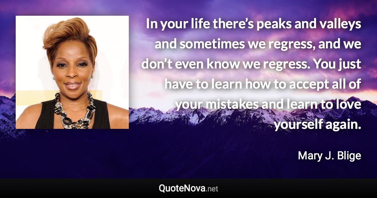 In your life there’s peaks and valleys and sometimes we regress, and we don’t even know we regress. You just have to learn how to accept all of your mistakes and learn to love yourself again. - Mary J. Blige quote