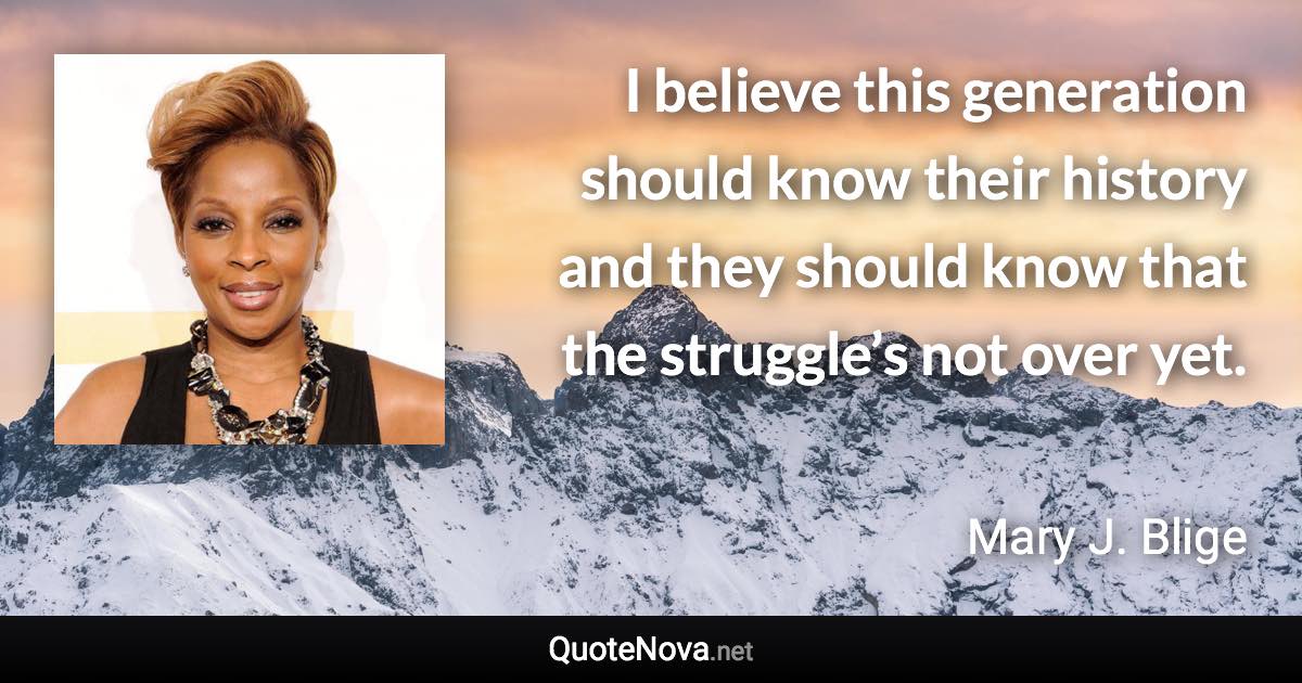 I believe this generation should know their history and they should know that the struggle’s not over yet. - Mary J. Blige quote