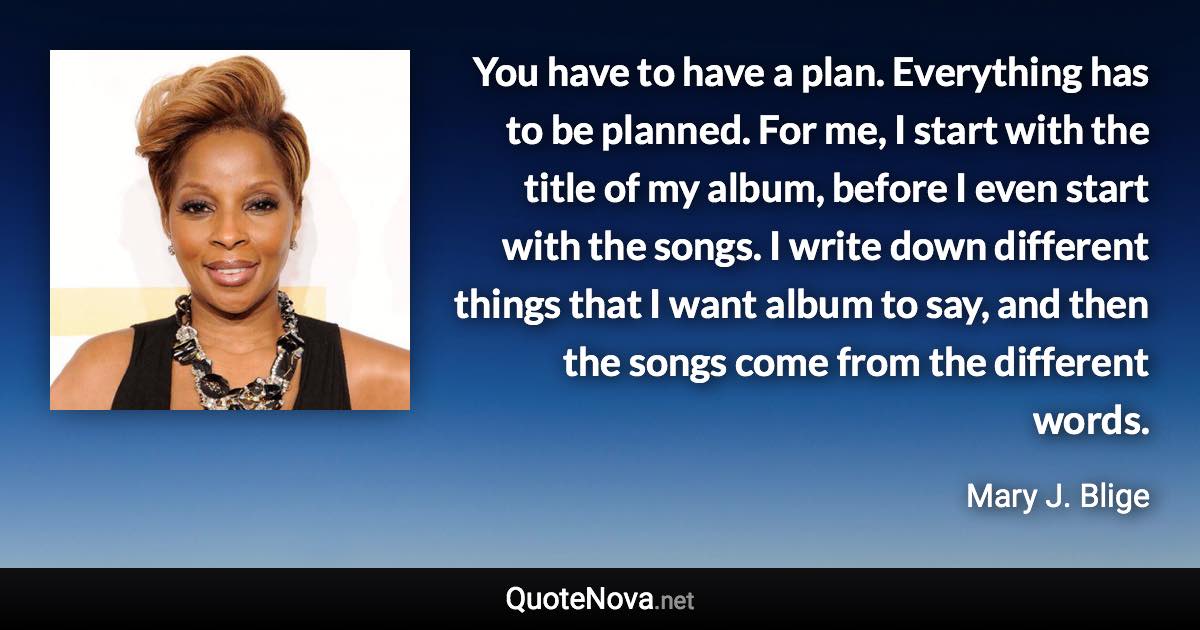 You have to have a plan. Everything has to be planned. For me, I start with the title of my album, before I even start with the songs. I write down different things that I want album to say, and then the songs come from the different words. - Mary J. Blige quote