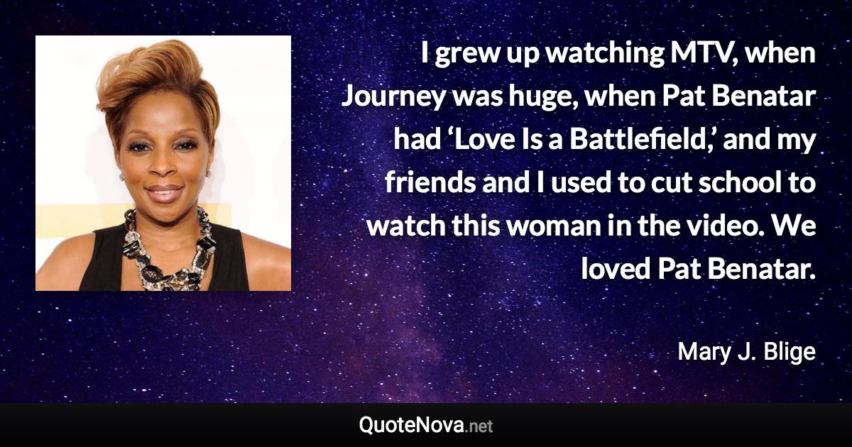 I grew up watching MTV, when Journey was huge, when Pat Benatar had ‘Love Is a Battlefield,’ and my friends and I used to cut school to watch this woman in the video. We loved Pat Benatar. - Mary J. Blige quote