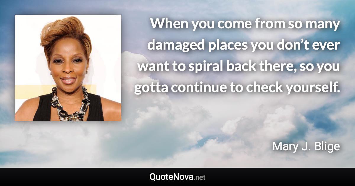 When you come from so many damaged places you don’t ever want to spiral back there, so you gotta continue to check yourself. - Mary J. Blige quote