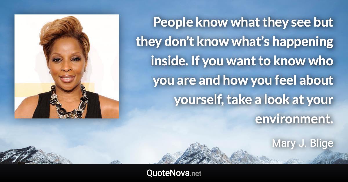 People know what they see but they don’t know what’s happening inside. If you want to know who you are and how you feel about yourself, take a look at your environment. - Mary J. Blige quote