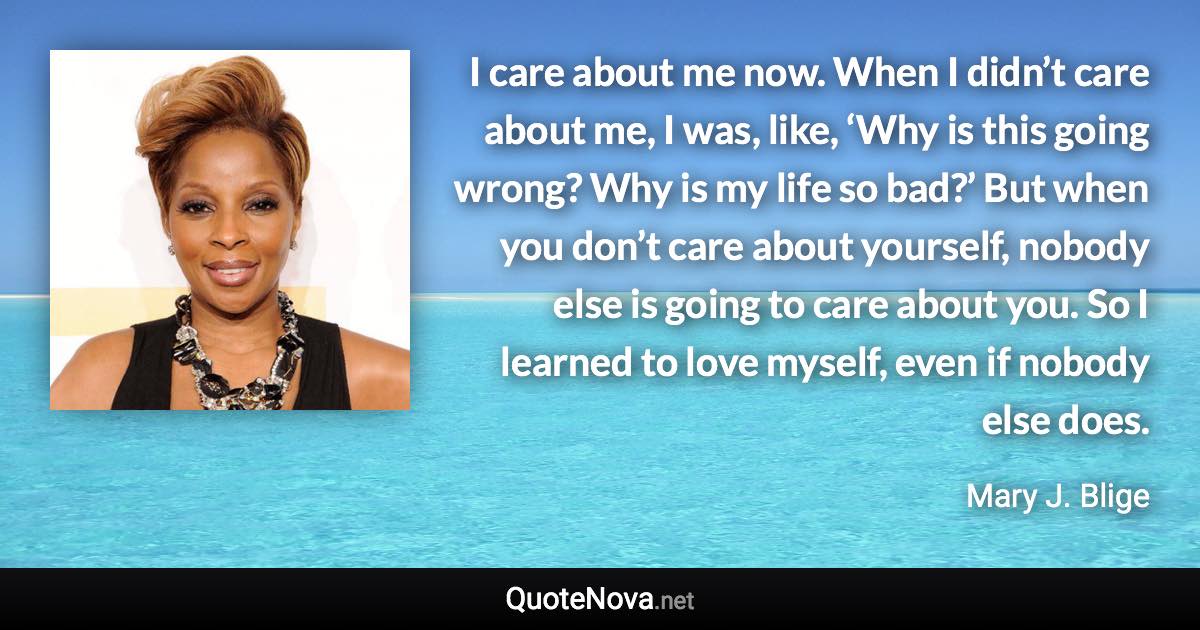 I care about me now. When I didn’t care about me, I was, like, ‘Why is this going wrong? Why is my life so bad?’ But when you don’t care about yourself, nobody else is going to care about you. So I learned to love myself, even if nobody else does. - Mary J. Blige quote