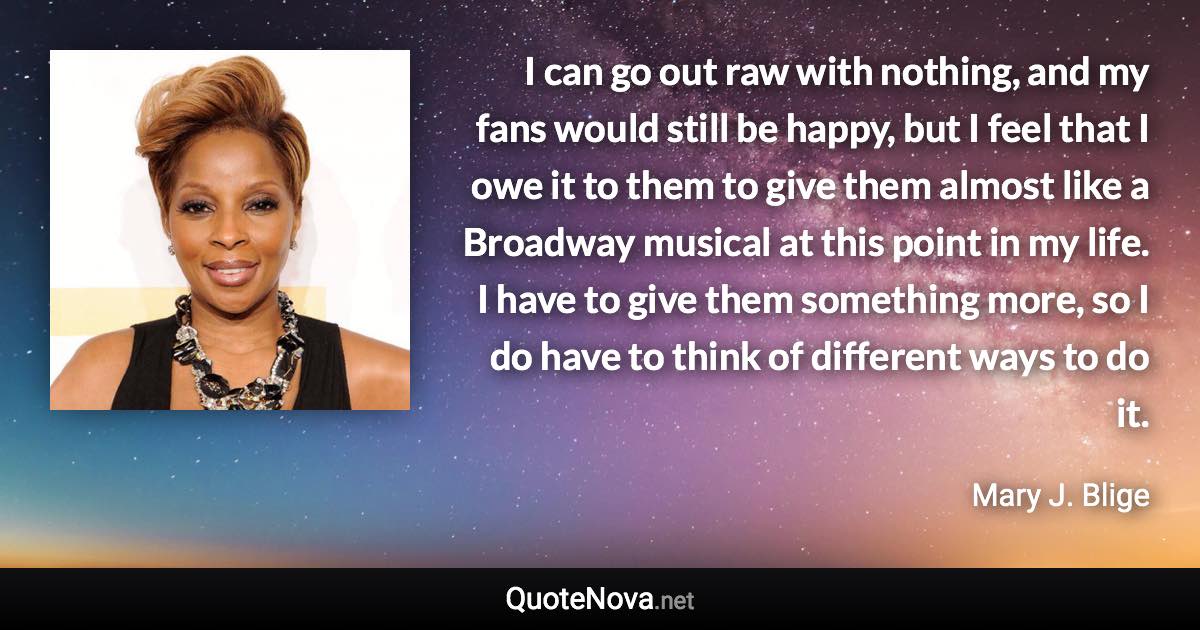 I can go out raw with nothing, and my fans would still be happy, but I feel that I owe it to them to give them almost like a Broadway musical at this point in my life. I have to give them something more, so I do have to think of different ways to do it. - Mary J. Blige quote