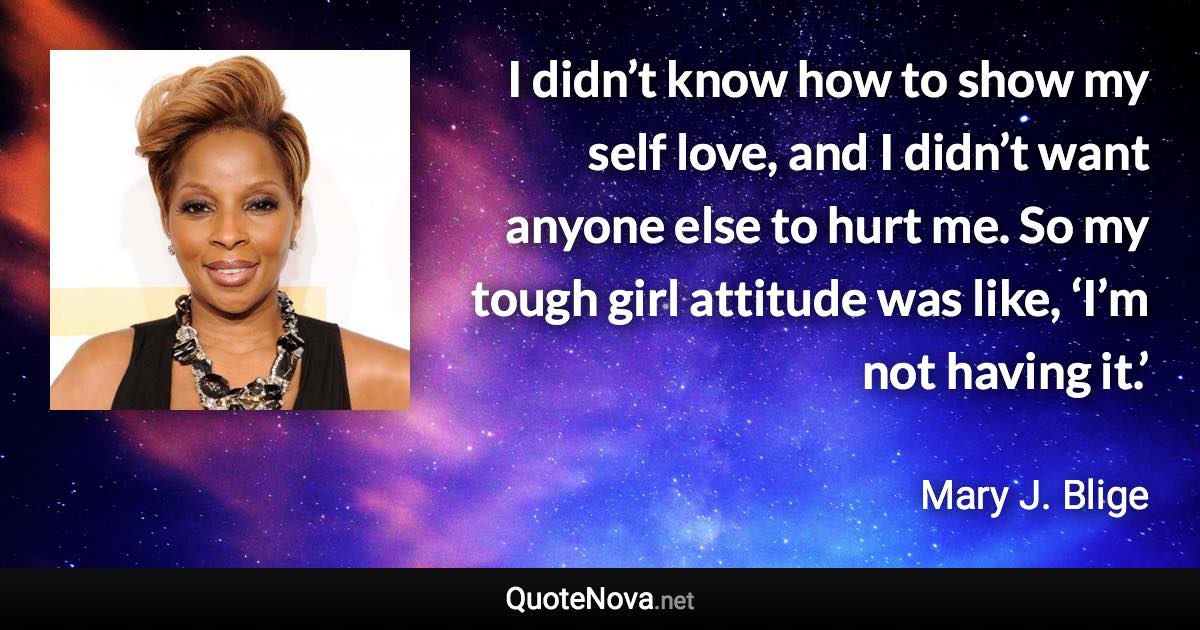I didn’t know how to show my self love, and I didn’t want anyone else to hurt me. So my tough girl attitude was like, ‘I’m not having it.’ - Mary J. Blige quote