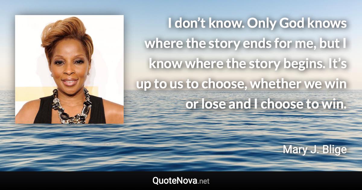 I don’t know. Only God knows where the story ends for me, but I know where the story begins. It’s up to us to choose, whether we win or lose and I choose to win. - Mary J. Blige quote