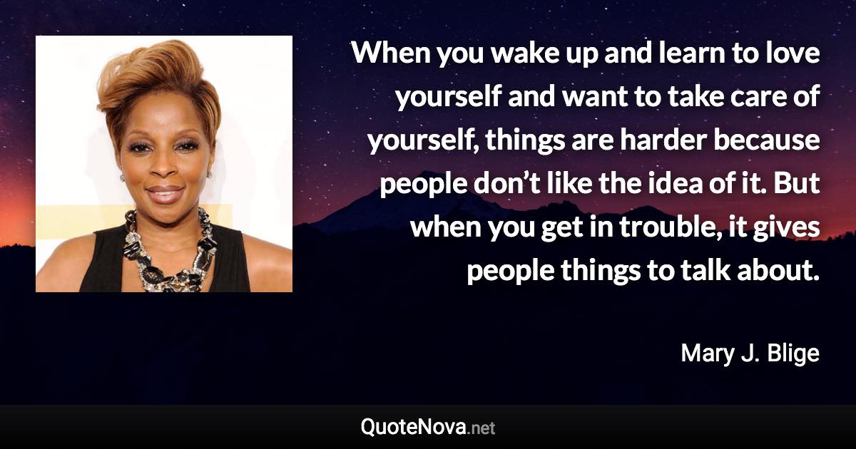 When you wake up and learn to love yourself and want to take care of yourself, things are harder because people don’t like the idea of it. But when you get in trouble, it gives people things to talk about. - Mary J. Blige quote