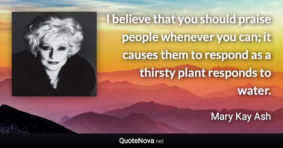 I believe that you should praise people whenever you can; it causes them to respond as a thirsty plant responds to water. - Mary Kay Ash quote