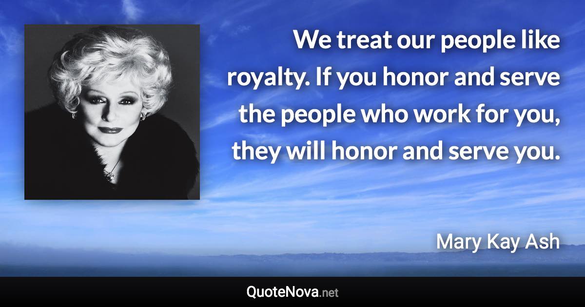 We treat our people like royalty. If you honor and serve the people who work for you, they will honor and serve you. - Mary Kay Ash quote