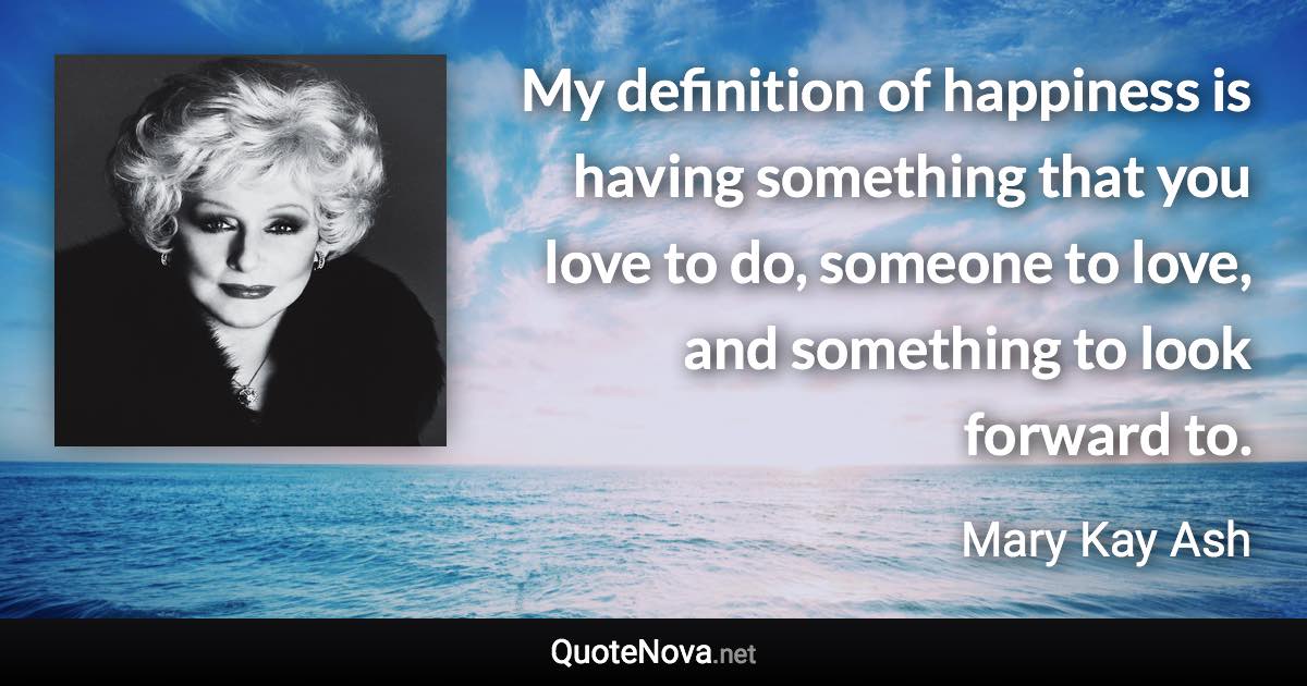 My definition of happiness is having something that you love to do, someone to love, and something to look forward to. - Mary Kay Ash quote