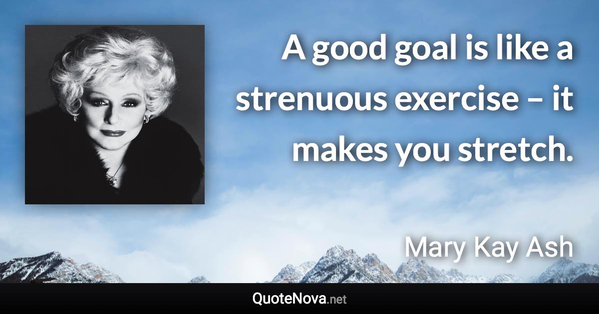 A good goal is like a strenuous exercise – it makes you stretch. - Mary Kay Ash quote