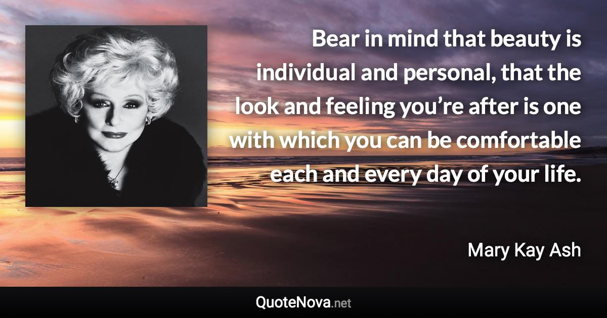 Bear in mind that beauty is individual and personal, that the look and feeling you’re after is one with which you can be comfortable each and every day of your life. - Mary Kay Ash quote