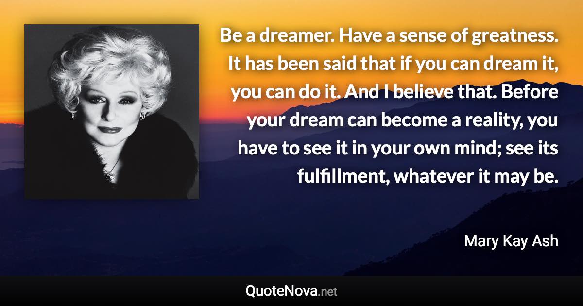 Be a dreamer. Have a sense of greatness. It has been said that if you can dream it, you can do it. And I believe that. Before your dream can become a reality, you have to see it in your own mind; see its fulfillment, whatever it may be. - Mary Kay Ash quote