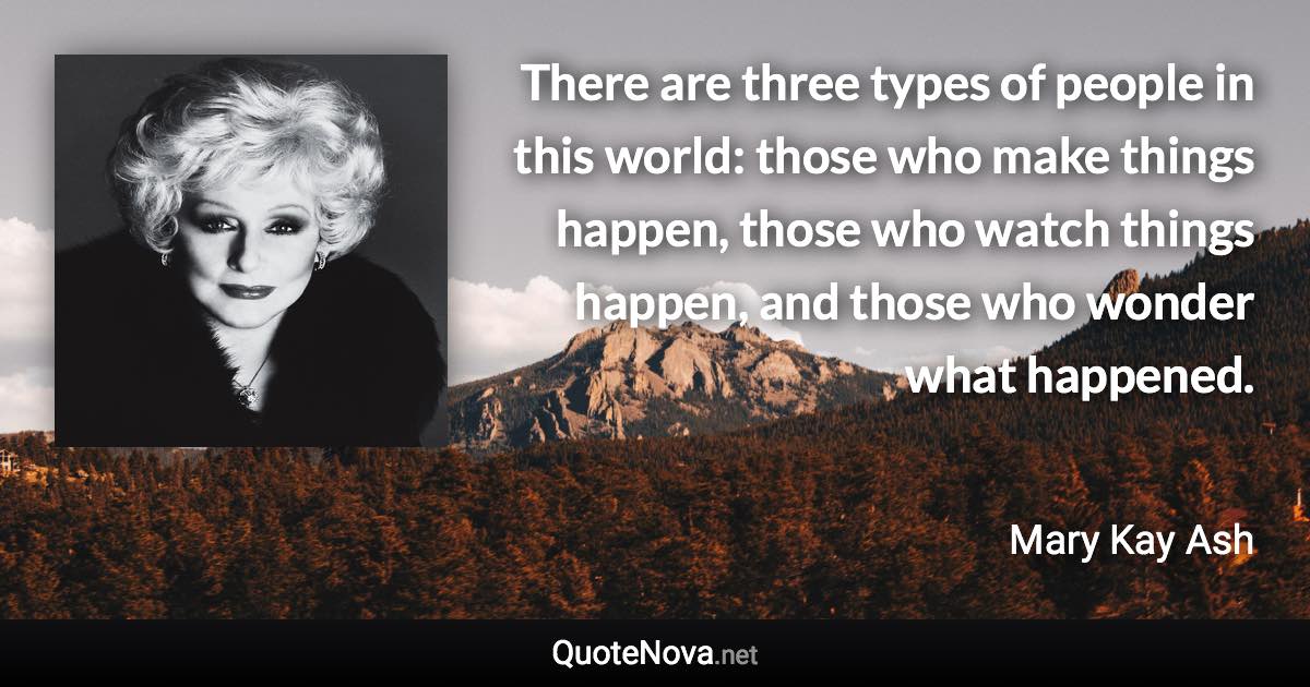 There are three types of people in this world: those who make things happen, those who watch things happen, and those who wonder what happened. - Mary Kay Ash quote