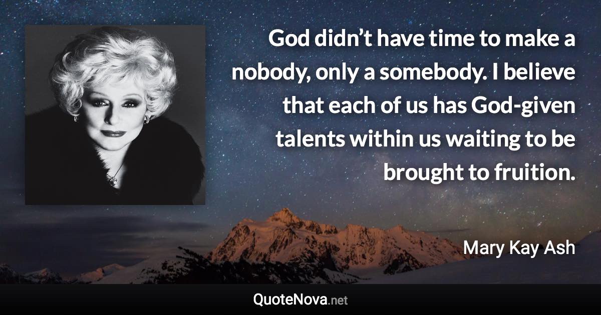 God didn’t have time to make a nobody, only a somebody. I believe that each of us has God-given talents within us waiting to be brought to fruition. - Mary Kay Ash quote