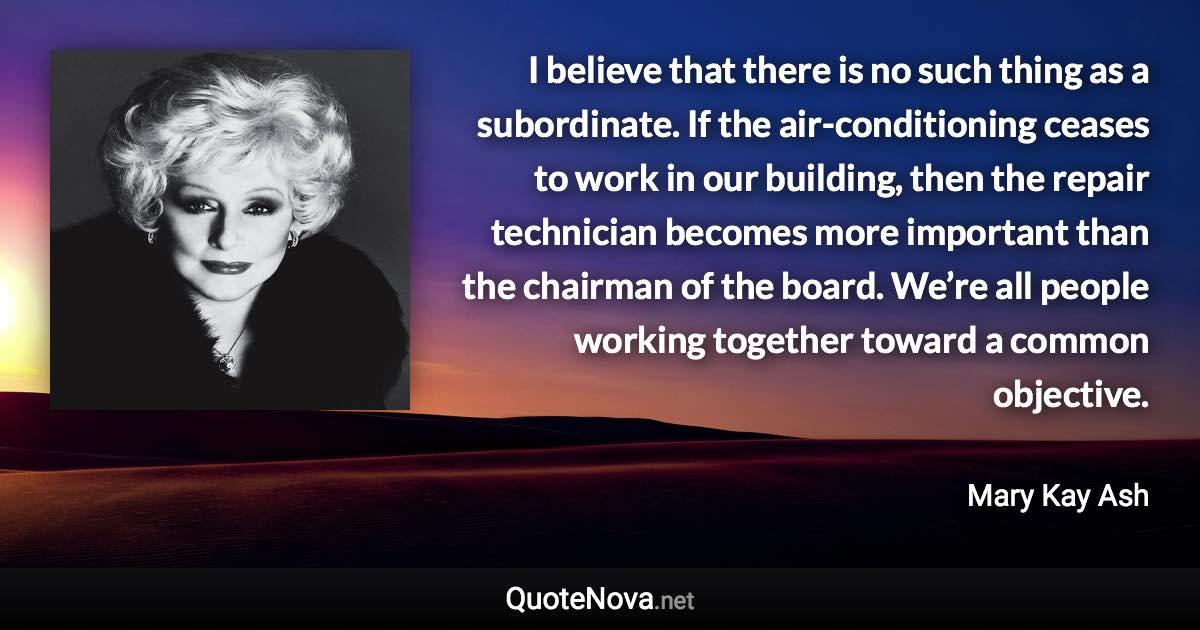 I believe that there is no such thing as a subordinate. If the air-conditioning ceases to work in our building, then the repair technician becomes more important than the chairman of the board. We’re all people working together toward a common objective. - Mary Kay Ash quote