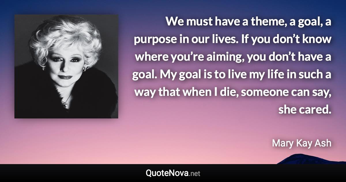 We must have a theme, a goal, a purpose in our lives. If you don’t know where you’re aiming, you don’t have a goal. My goal is to live my life in such a way that when I die, someone can say, she cared. - Mary Kay Ash quote