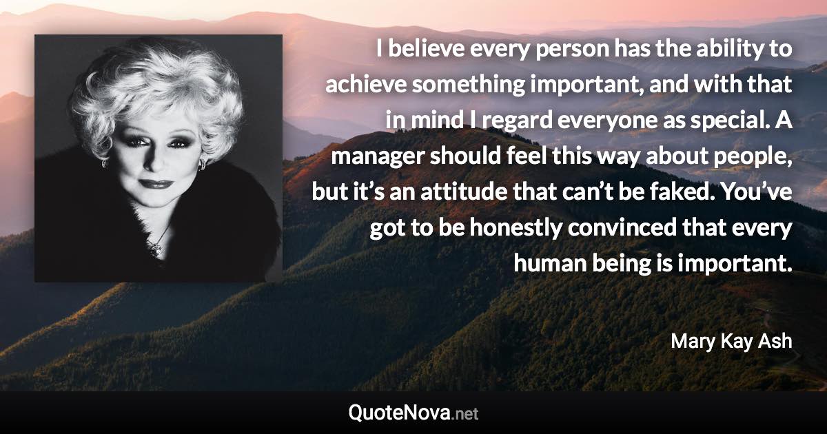 I believe every person has the ability to achieve something important, and with that in mind I regard everyone as special. A manager should feel this way about people, but it’s an attitude that can’t be faked. You’ve got to be honestly convinced that every human being is important. - Mary Kay Ash quote