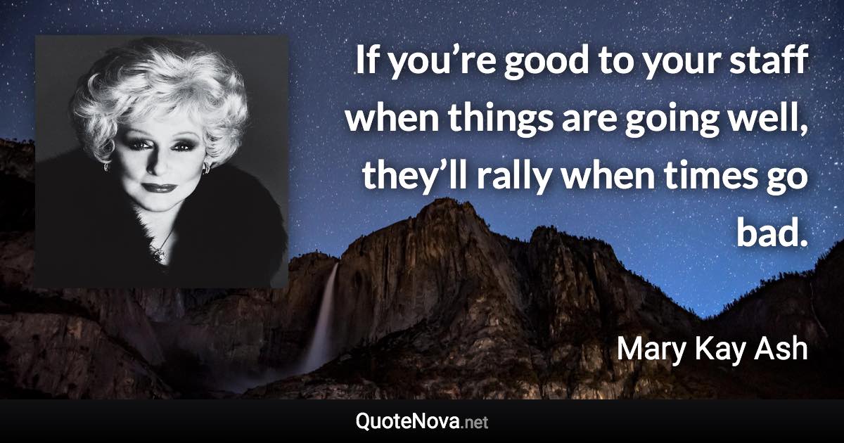 If you’re good to your staff when things are going well, they’ll rally when times go bad. - Mary Kay Ash quote