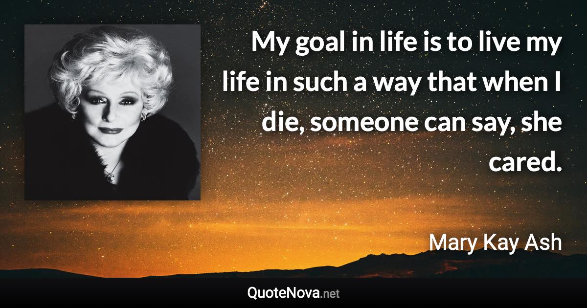 My goal in life is to live my life in such a way that when I die, someone can say, she cared. - Mary Kay Ash quote