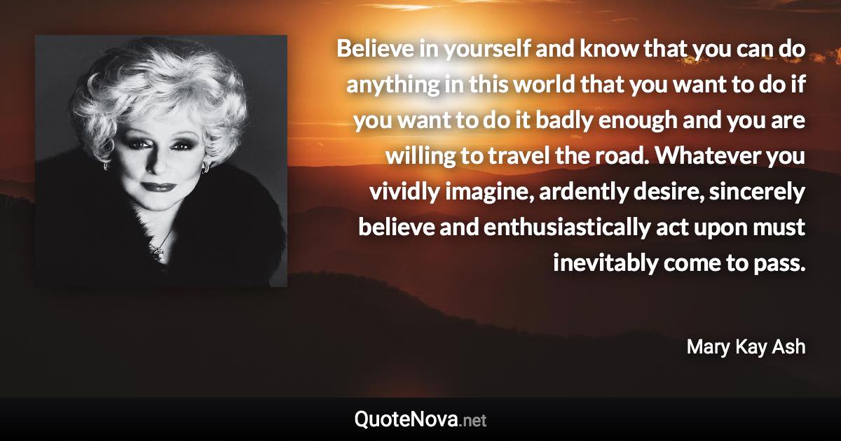 Believe in yourself and know that you can do anything in this world that you want to do if you want to do it badly enough and you are willing to travel the road. Whatever you vividly imagine, ardently desire, sincerely believe and enthusiastically act upon must inevitably come to pass. - Mary Kay Ash quote