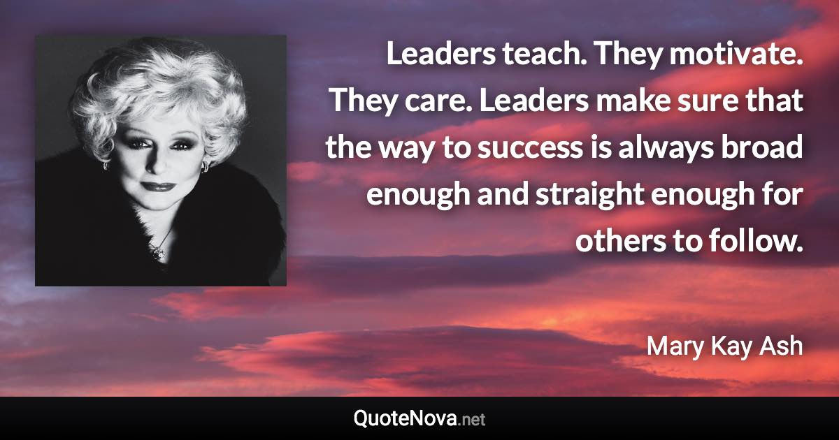 Leaders teach. They motivate. They care. Leaders make sure that the way to success is always broad enough and straight enough for others to follow. - Mary Kay Ash quote