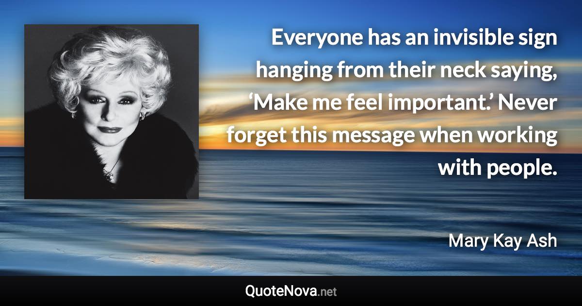 Everyone has an invisible sign hanging from their neck saying, ‘Make me feel important.’ Never forget this message when working with people. - Mary Kay Ash quote