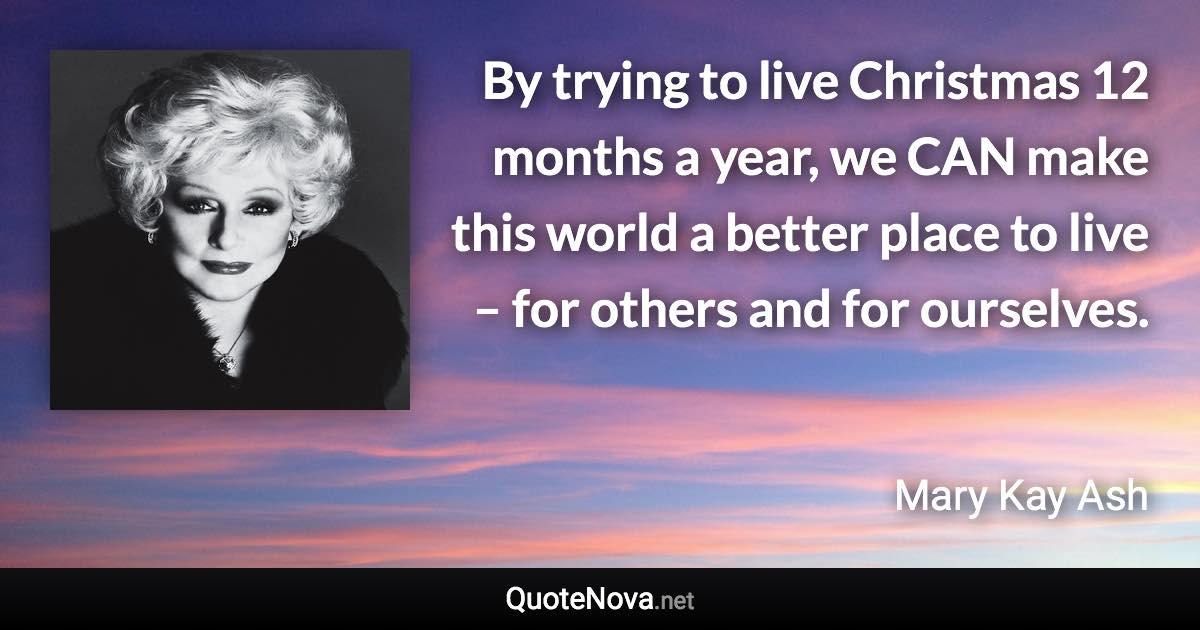 By trying to live Christmas 12 months a year, we CAN make this world a better place to live – for others and for ourselves. - Mary Kay Ash quote