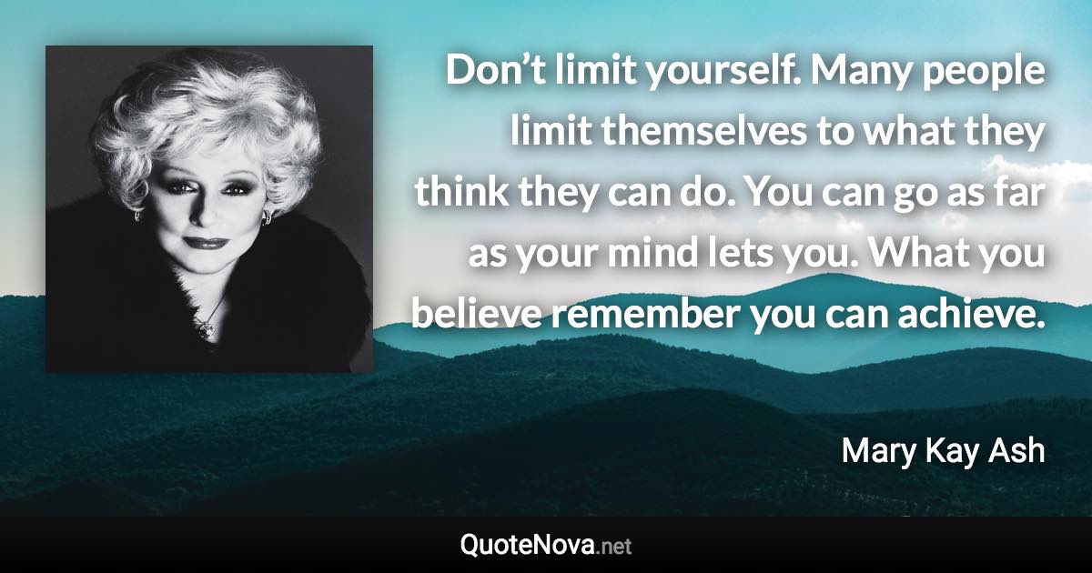 Don’t limit yourself. Many people limit themselves to what they think they can do. You can go as far as your mind lets you. What you believe remember you can achieve. - Mary Kay Ash quote