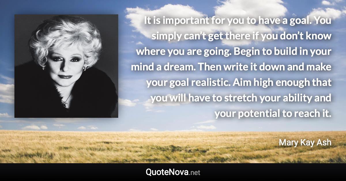 It is important for you to have a goal. You simply can’t get there if you don’t know where you are going. Begin to build in your mind a dream. Then write it down and make your goal realistic. Aim high enough that you will have to stretch your ability and your potential to reach it. - Mary Kay Ash quote