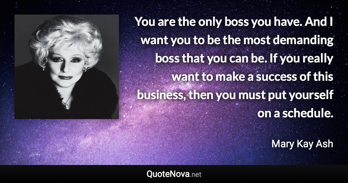 You are the only boss you have. And I want you to be the most demanding boss that you can be. If you really want to make a success of this business, then you must put yourself on a schedule. - Mary Kay Ash quote