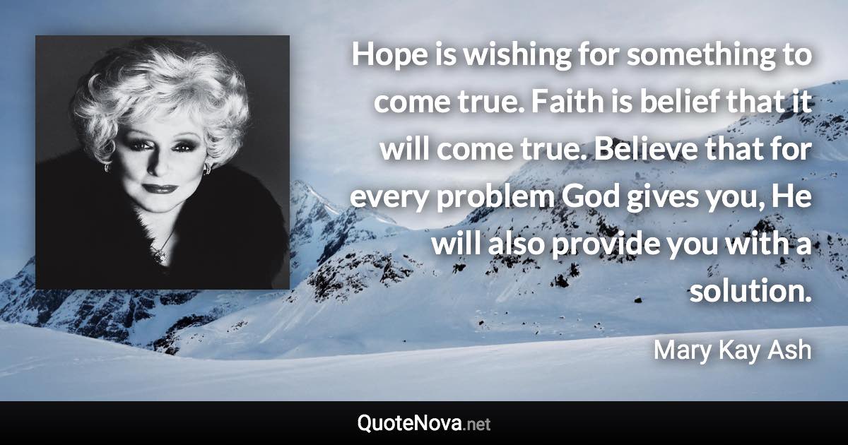 Hope is wishing for something to come true. Faith is belief that it will come true. Believe that for every problem God gives you, He will also provide you with a solution. - Mary Kay Ash quote