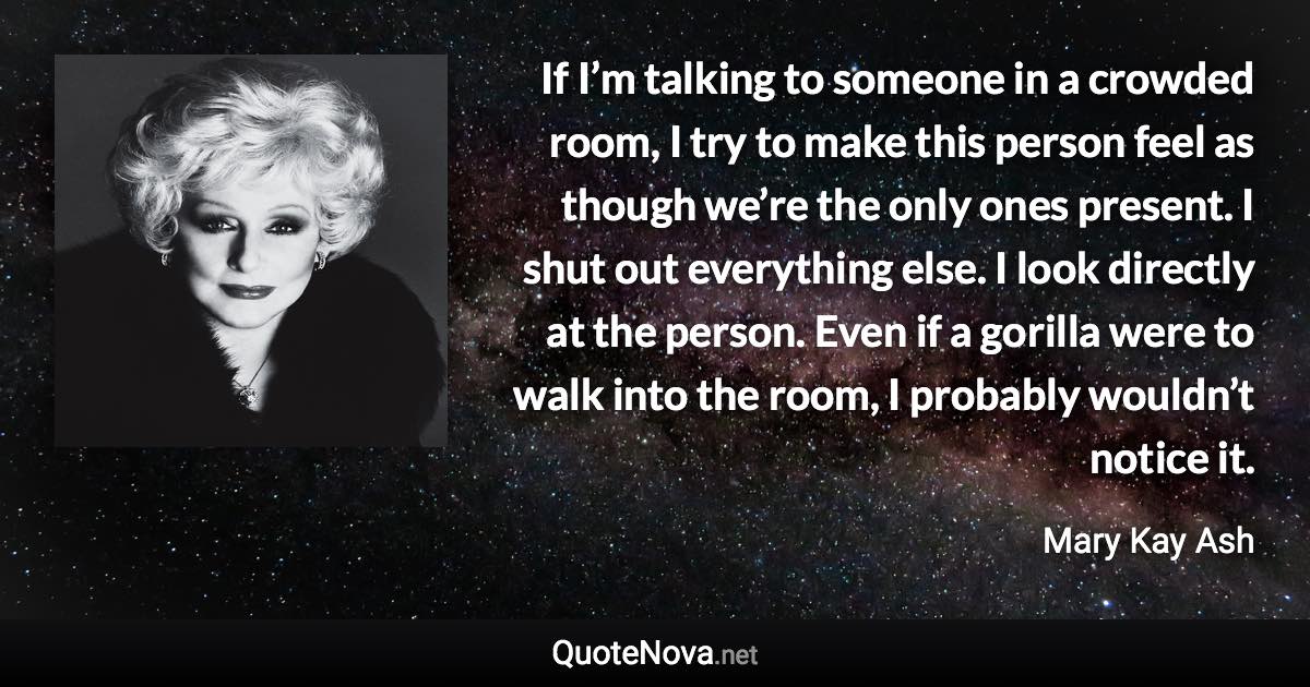 If I’m talking to someone in a crowded room, I try to make this person feel as though we’re the only ones present. I shut out everything else. I look directly at the person. Even if a gorilla were to walk into the room, I probably wouldn’t notice it. - Mary Kay Ash quote