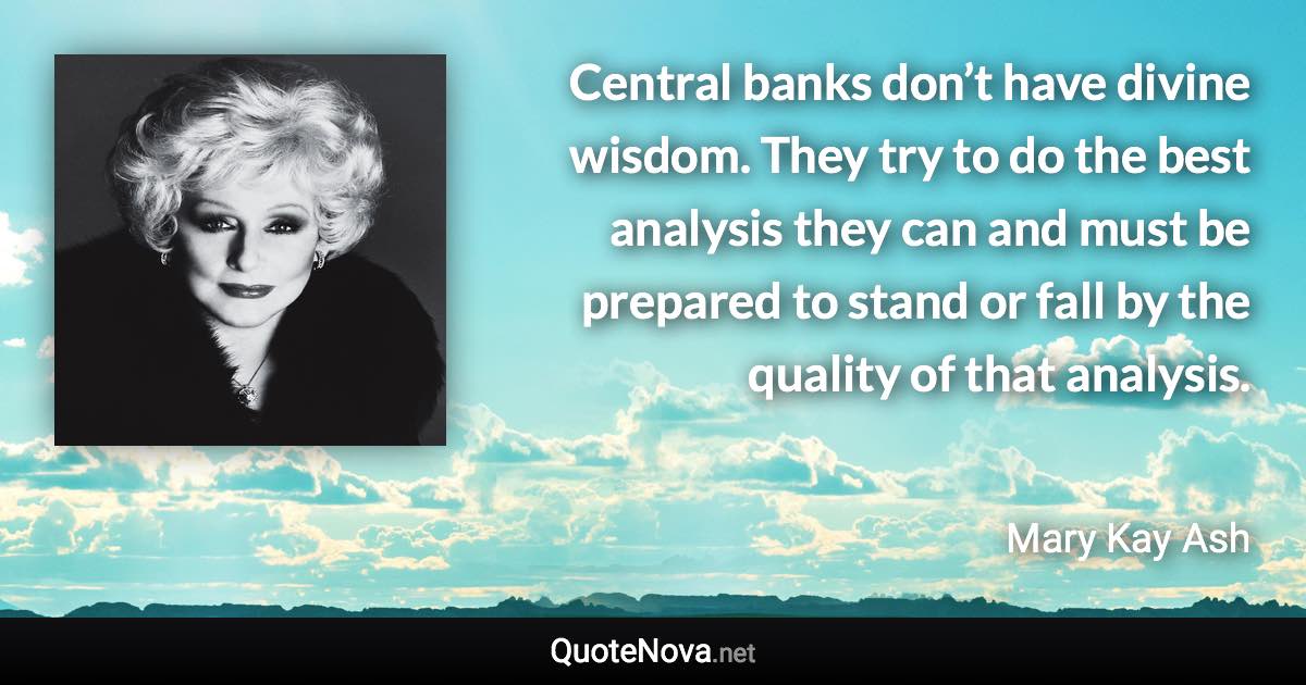 Central banks don’t have divine wisdom. They try to do the best analysis they can and must be prepared to stand or fall by the quality of that analysis. - Mary Kay Ash quote