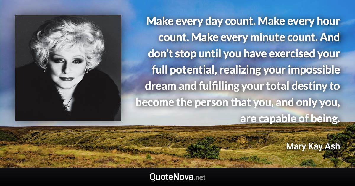 Make every day count. Make every hour count. Make every minute count. And don’t stop until you have exercised your full potential, realizing your impossible dream and fulfilling your total destiny to become the person that you, and only you, are capable of being. - Mary Kay Ash quote