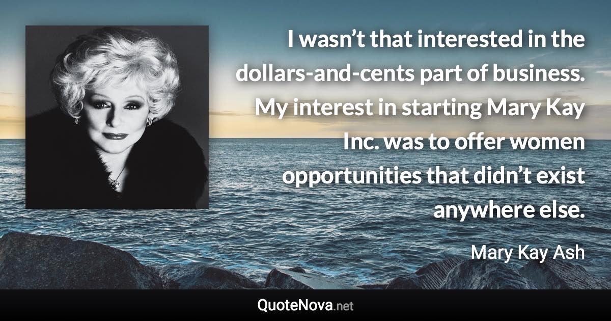 I wasn’t that interested in the dollars-and-cents part of business. My interest in starting Mary Kay Inc. was to offer women opportunities that didn’t exist anywhere else. - Mary Kay Ash quote