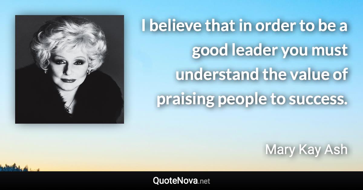 I believe that in order to be a good leader you must understand the value of praising people to success. - Mary Kay Ash quote