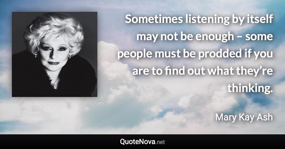 Sometimes listening by itself may not be enough – some people must be prodded if you are to find out what they’re thinking. - Mary Kay Ash quote