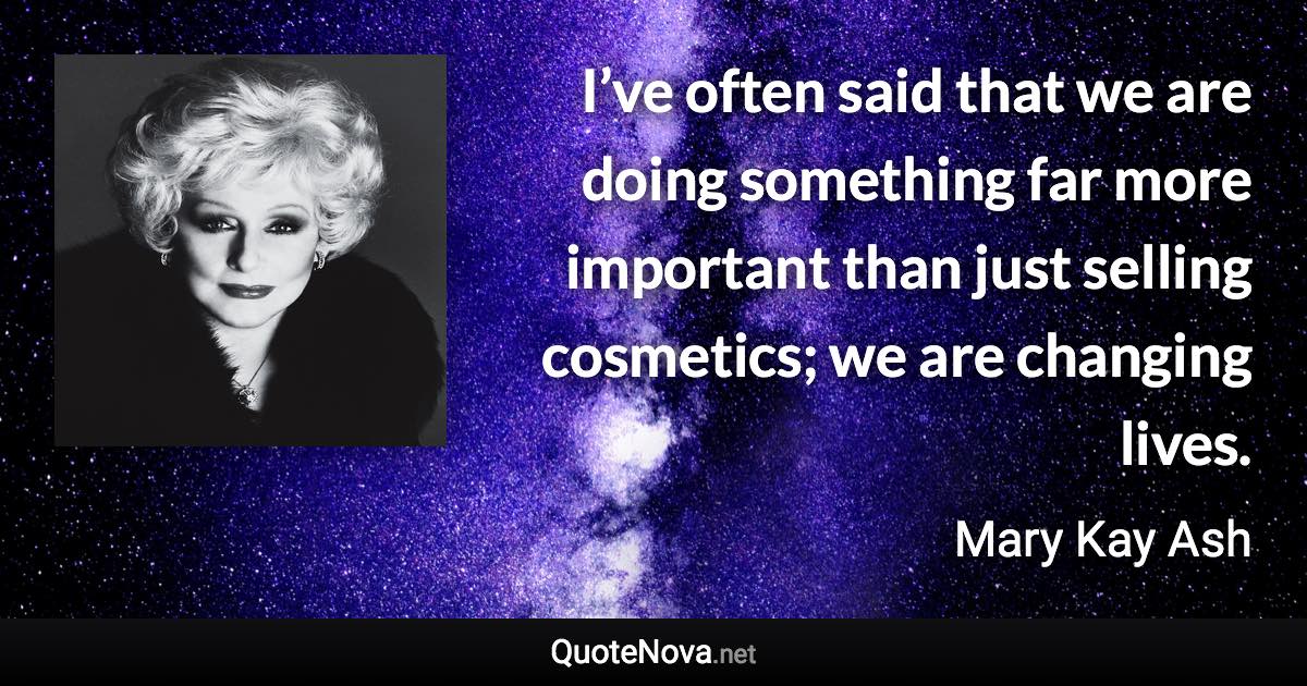 I’ve often said that we are doing something far more important than just selling cosmetics; we are changing lives. - Mary Kay Ash quote