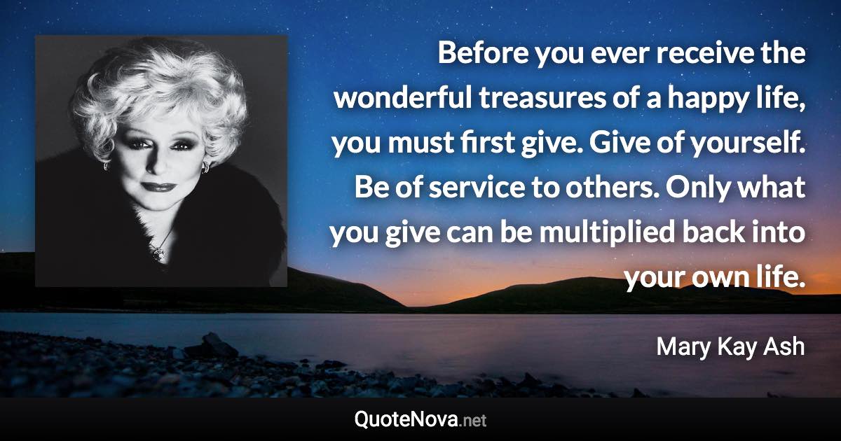 Before you ever receive the wonderful treasures of a happy life, you must first give. Give of yourself. Be of service to others. Only what you give can be multiplied back into your own life. - Mary Kay Ash quote