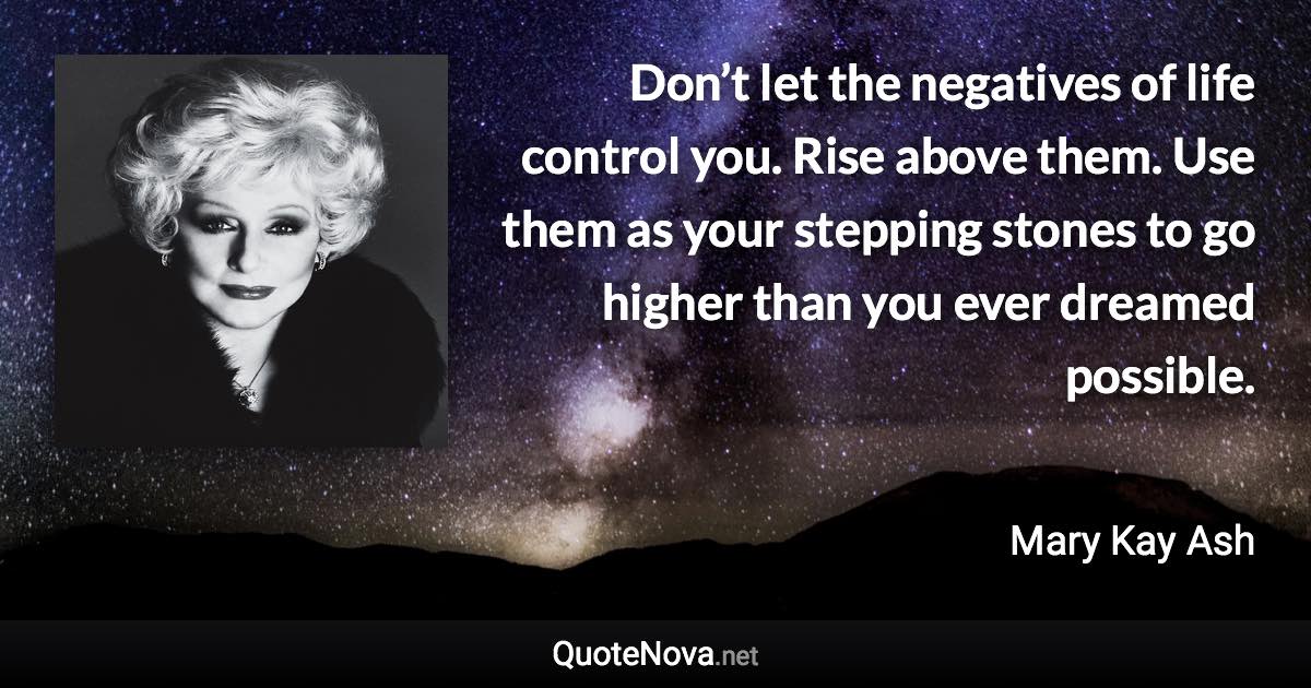 Don’t let the negatives of life control you. Rise above them. Use them as your stepping stones to go higher than you ever dreamed possible. - Mary Kay Ash quote