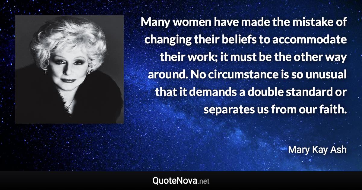 Many women have made the mistake of changing their beliefs to accommodate their work; it must be the other way around. No circumstance is so unusual that it demands a double standard or separates us from our faith. - Mary Kay Ash quote