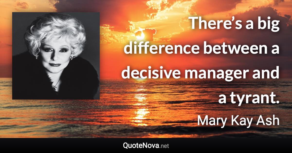 There’s a big difference between a decisive manager and a tyrant. - Mary Kay Ash quote