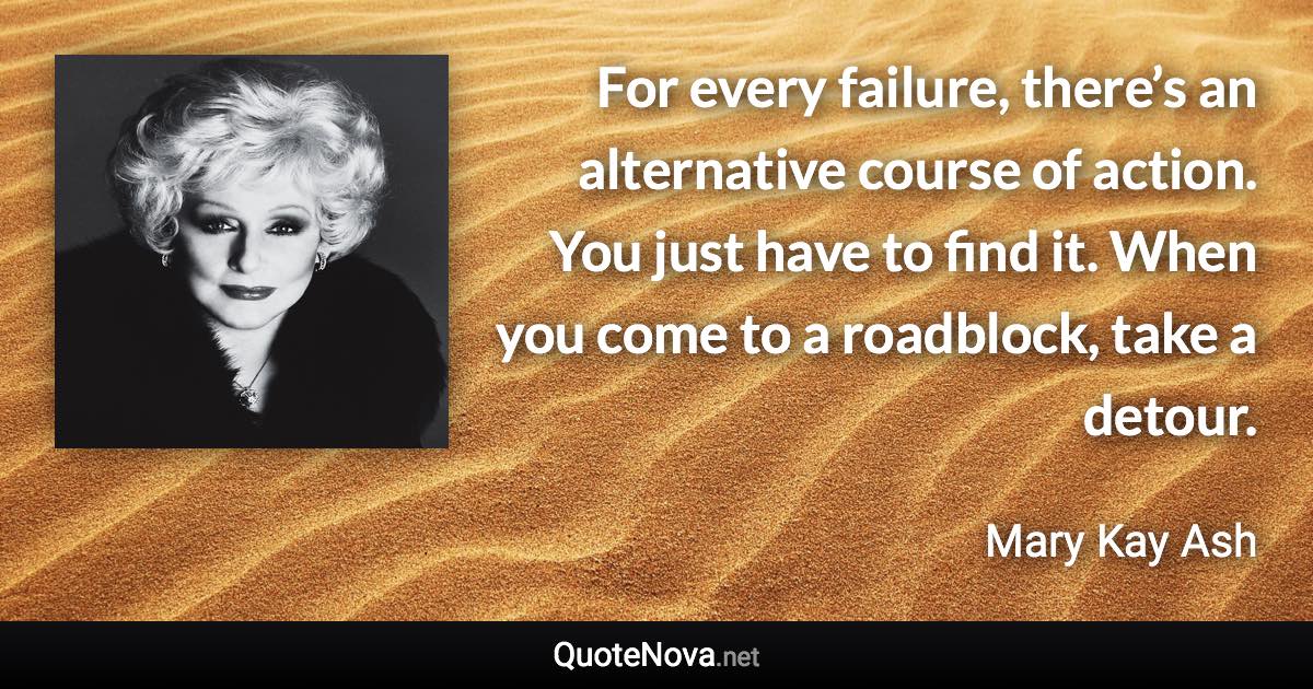 For every failure, there’s an alternative course of action. You just have to find it. When you come to a roadblock, take a detour. - Mary Kay Ash quote