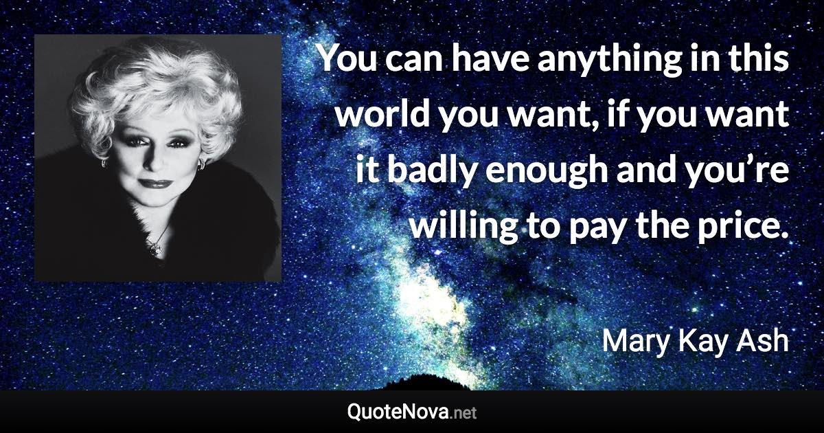 You can have anything in this world you want, if you want it badly enough and you’re willing to pay the price. - Mary Kay Ash quote