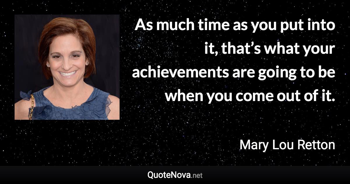 As much time as you put into it, that’s what your achievements are going to be when you come out of it. - Mary Lou Retton quote