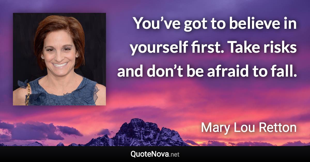 You’ve got to believe in yourself first. Take risks and don’t be afraid to fall. - Mary Lou Retton quote
