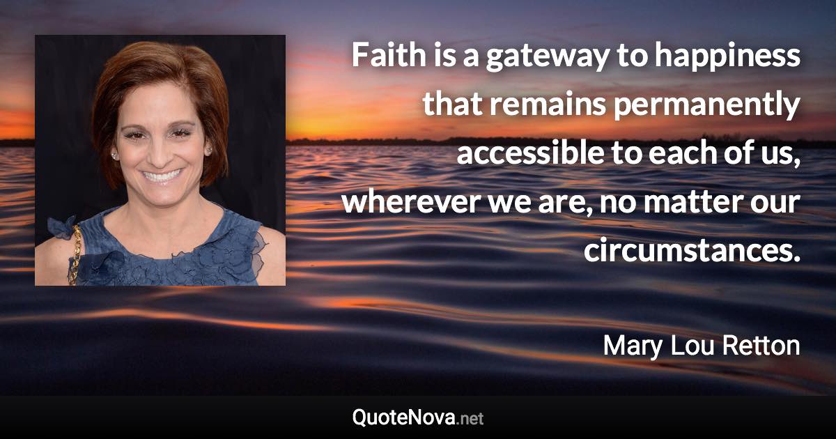 Faith is a gateway to happiness that remains permanently accessible to each of us, wherever we are, no matter our circumstances. - Mary Lou Retton quote