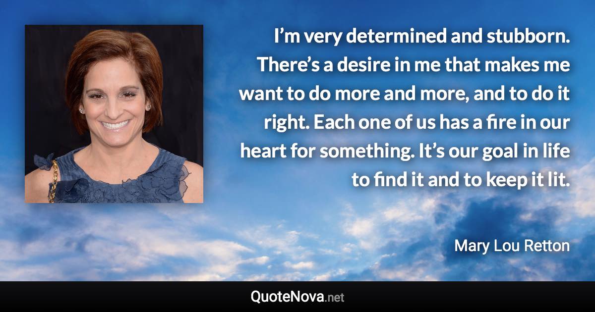 I’m very determined and stubborn. There’s a desire in me that makes me want to do more and more, and to do it right. Each one of us has a fire in our heart for something. It’s our goal in life to find it and to keep it lit. - Mary Lou Retton quote