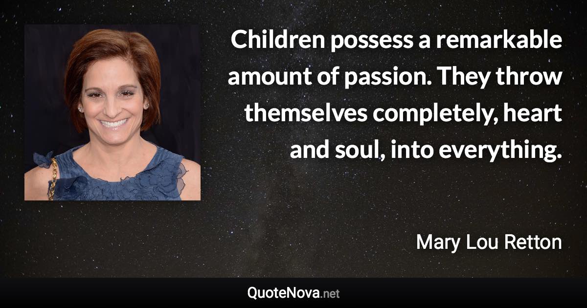 Children possess a remarkable amount of passion. They throw themselves completely, heart and soul, into everything. - Mary Lou Retton quote